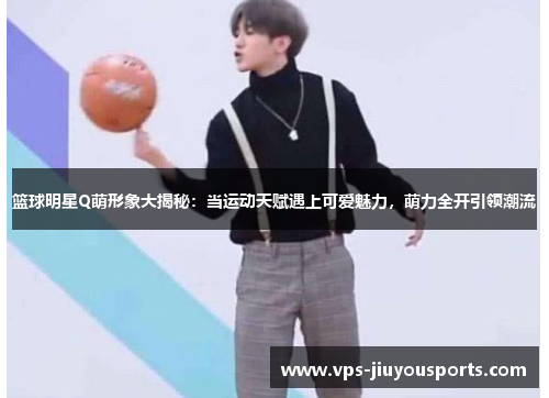 篮球明星Q萌形象大揭秘：当运动天赋遇上可爱魅力，萌力全开引领潮流